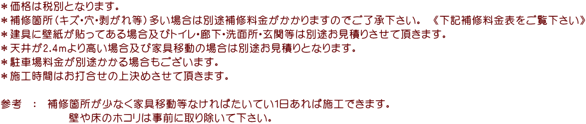 ＊価格は税別となります。 ＊補修箇所（キズ・穴・剥がれ等）多い場合は別途補修料金がかかりますのでご了承下さい。　《下記補修料金表をご覧下さい》 ＊建具に壁紙が貼ってある場合及びトイレ・廊下・洗面所・玄関等は別途お見積りさせて頂きます。 ＊天井が2.4ｍより高い場合及び家具移動の場合は別途お見積りとなります。 ＊駐車場料金が別途かかる場合もございます。 ＊施工時間はお打合せの上決めさせて頂きます。  参考　：　補修箇所が少なく家具移動等なければたいてい1日あれば施工できます。             壁や床のホコリは事前に取り除いて下さい。