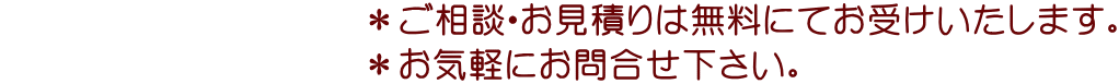 　　　　　　　　　　＊ご相談・お見積りは無料にてお受けいたします。 　　　　　　　　　　＊お気軽にお問合せ下さい。