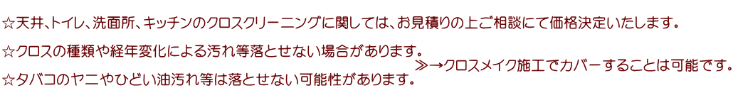  ☆天井、トイレ、洗面所、キッチンのクロスクリーニングに関しては、お見積りの上ご相談にて価格決定いたします。  ☆クロスの種類や経年変化による汚れ等落とせない場合があります。 　　　　　　　　　　　　　　　　　　　　　　　　　　　　　≫→クロスメイク施工でカバーすることは可能です。 ☆タバコのヤニやひどい油汚れ等は落とせない可能性があります。