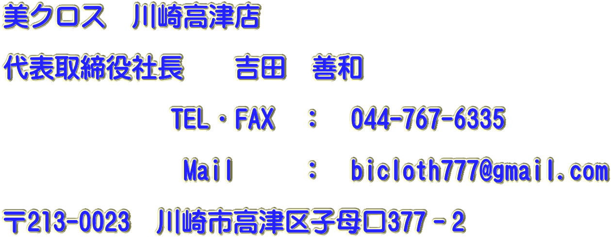 美クロス　川崎高津店　　  代表取締役社長　　吉田　善和　　　 　　　　　　　　　　　　　　　　              TEL・FAX　：　044-767-6335 　　　　　　                    Mail　　 ：　bicloth777@gmail.com                                〒213-0023　川崎市高津区子母口377－2