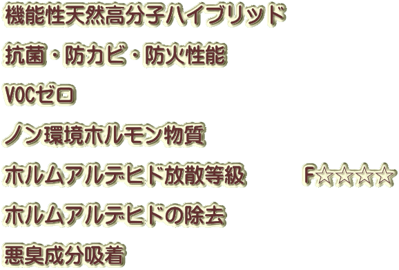 機能性天然高分子ハイブリッド 　　　　　　　　 抗菌・防カビ・防火性能 　　　　　　　 VOCゼロ 　　　　　　　 ノン環境ホルモン物質 　　　　　　　 ホルムアルデヒド放散等級　　　F☆☆☆☆ 　　　　　　　 ホルムアルデヒドの除去 　　　　　　　 悪臭成分吸着　 