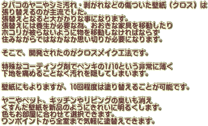 タバコのヤニやシミ汚れ・剥がれなどの傷ついた壁紙（クロス）は 張り替えるのが主流でした。 張替えとなると大がかりな事になります。 張替えには養生が必要な為、おおきな家具を移動したり ホコリが被らないように物を移動しなければならず 住みながらではなかなか思い切りが必要になります。  そこで、開発されたのがクロスメイク工法です。  特殊なコーティング剤でペンキの1/10という非常に薄く 下地を痛めることなく汚れを隠してしまいます。  壁紙にもよりますが、10回程度は塗り替えることが可能です。  ヤニやペット、キッチンやリビングの臭いも消え くすんだ壁紙を新品のようにきれいに明るくします。 色もお部屋に合わせて選択できます。 ワンポイントから全室まで気軽に塗替えできます。